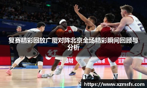 复赛精彩回放广厦对阵北京全场精彩瞬间回顾与分析